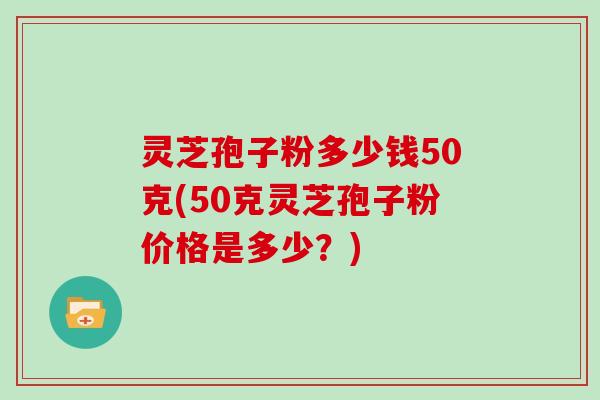灵芝孢子粉多少钱50克(50克灵芝孢子粉价格是多少？)