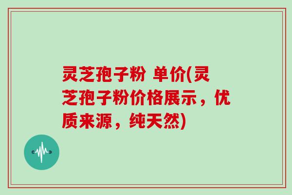 灵芝孢子粉 单价(灵芝孢子粉价格展示，优质来源，纯天然)