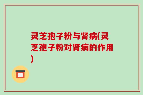 灵芝孢子粉与(灵芝孢子粉对的作用)