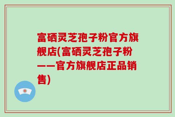 富硒灵芝孢子粉官方旗舰店(富硒灵芝孢子粉——官方旗舰店正品销售)