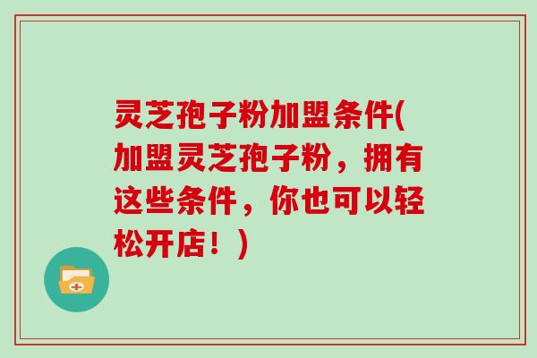 灵芝孢子粉加盟条件(加盟灵芝孢子粉，拥有这些条件，你也可以轻松开店！)