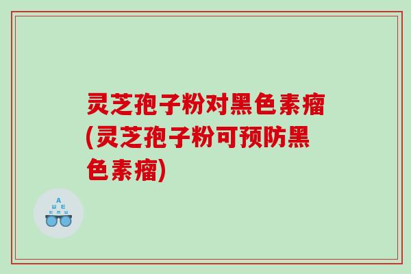 灵芝孢子粉对黑色素瘤(灵芝孢子粉可黑色素瘤)