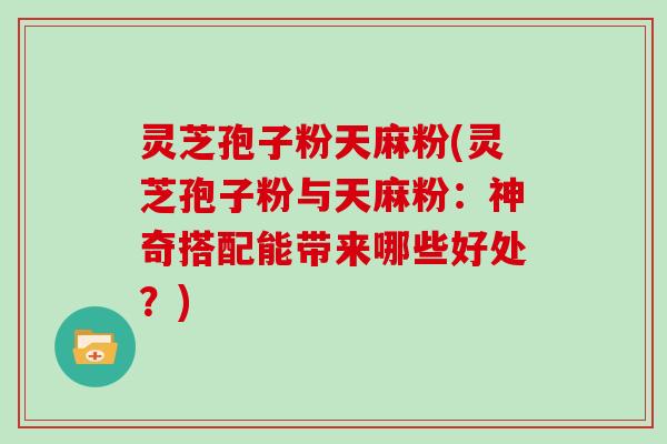 灵芝孢子粉天麻粉(灵芝孢子粉与天麻粉：神奇搭配能带来哪些好处？)