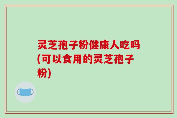 灵芝孢子粉健康人吃吗(可以食用的灵芝孢子粉)