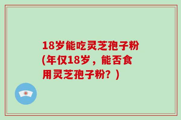 18岁能吃灵芝孢子粉(年仅18岁，能否食用灵芝孢子粉？)