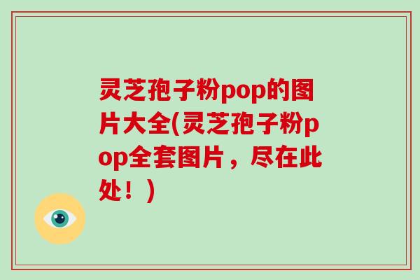 灵芝孢子粉pop的图片大全(灵芝孢子粉pop全套图片，尽在此处！)