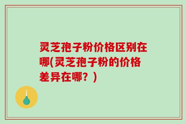 灵芝孢子粉价格区别在哪(灵芝孢子粉的价格差异在哪？)