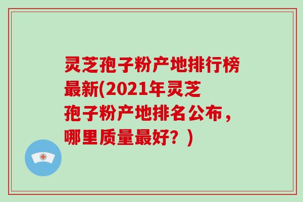 灵芝孢子粉产地排行榜新(2021年灵芝孢子粉产地排名公布，哪里质量好？)
