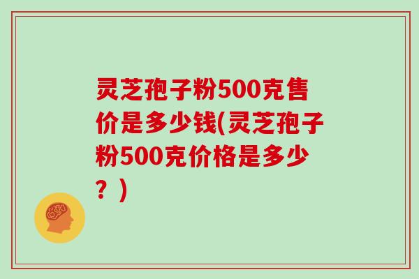 灵芝孢子粉500克售价是多少钱(灵芝孢子粉500克价格是多少？)