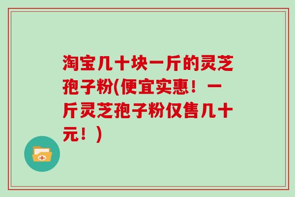 淘宝几十块一斤的灵芝孢子粉(便宜实惠！一斤灵芝孢子粉仅售几十元！)