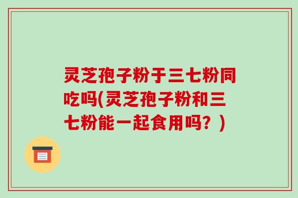 灵芝孢子粉于三七粉同吃吗(灵芝孢子粉和三七粉能一起食用吗？)