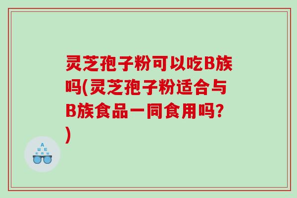 灵芝孢子粉可以吃B族吗(灵芝孢子粉适合与B族食品一同食用吗？)