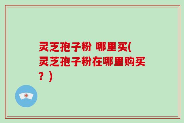 灵芝孢子粉 哪里买(灵芝孢子粉在哪里购买？)