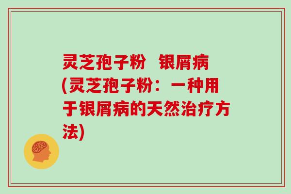 灵芝孢子粉 银屑(灵芝孢子粉:一种用于银屑的天然方法) 灵芝孢子粉 银屑(灵芝孢子粉:一种用于银屑的天然方法)