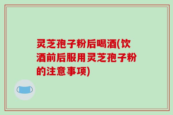 灵芝孢子粉后喝酒(饮酒前后服用灵芝孢子粉的注意事项) 灵芝孢子粉后喝酒(饮酒前后服用灵芝孢子粉的注意事项)