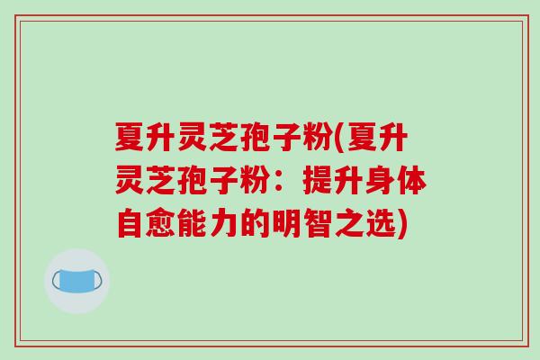 夏升灵芝孢子粉(夏升灵芝孢子粉：提升身体自愈能力的明智之选)