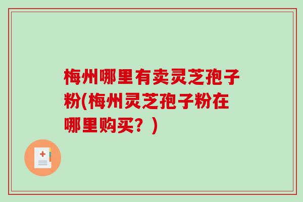 梅州哪里有卖灵芝孢子粉(梅州灵芝孢子粉在哪里购买？)