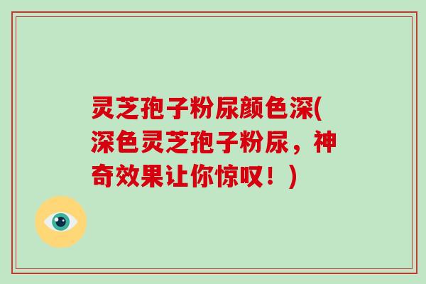 灵芝孢子粉尿颜色深(深色灵芝孢子粉尿,神奇效果让你惊叹!) 灵芝孢子粉尿颜色深(深色灵芝孢子粉尿,神奇效果让你惊叹!)