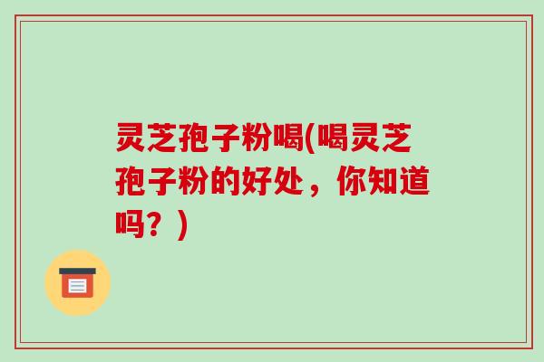 灵芝孢子粉喝(喝灵芝孢子粉的好处,你知道吗?) 灵芝孢子粉喝(喝灵芝孢子粉的好处,你知道吗?)