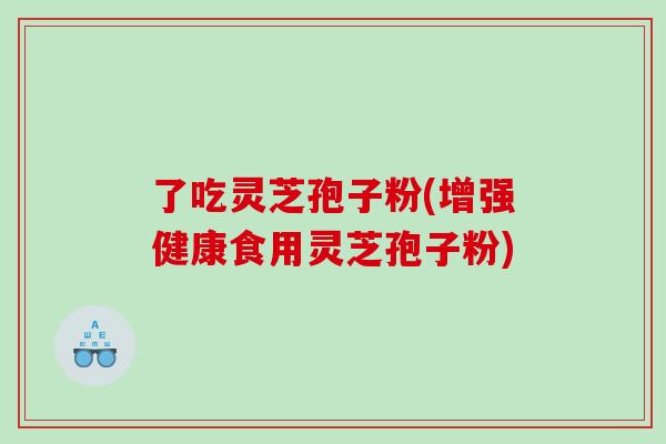 了吃灵芝孢子粉(增强健康食用灵芝孢子粉)
