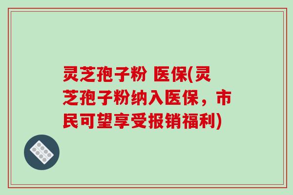 灵芝孢子粉 医保(灵芝孢子粉纳入医保，市民可望享受报销福利)