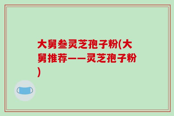 大舅叁灵芝孢子粉(大舅推荐——灵芝孢子粉) 大舅叁灵芝孢子粉(大舅推荐——灵芝孢子粉)