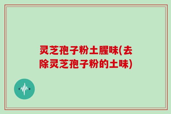 灵芝孢子粉土腥味(去除灵芝孢子粉的土味)