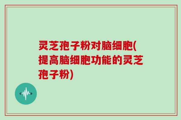 灵芝孢子粉对脑细胞(提高脑细胞功能的灵芝孢子粉)