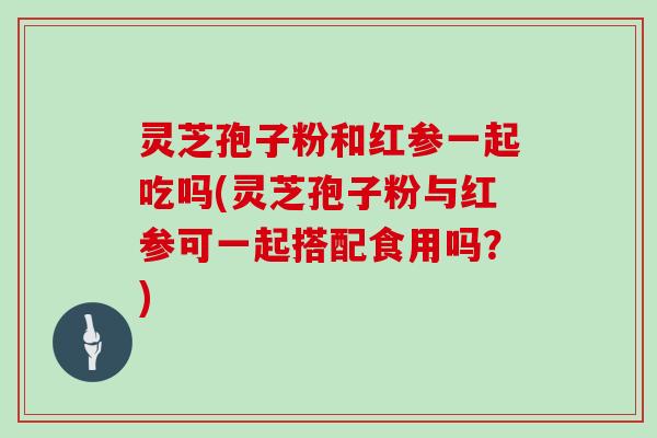 灵芝孢子粉和红参一起吃吗(灵芝孢子粉与红参可一起搭配食用吗？)