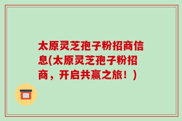 太原灵芝孢子粉招商信息(太原灵芝孢子粉招商，开启共赢之旅！)