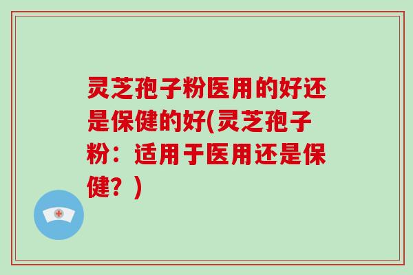 灵芝孢子粉医用的好还是保健的好(灵芝孢子粉：适用于医用还是保健？)