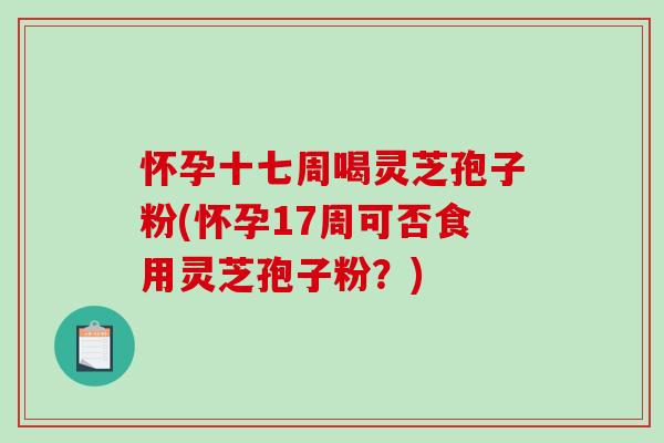 怀孕十七周喝灵芝孢子粉(怀孕17周可否食用灵芝孢子粉？)