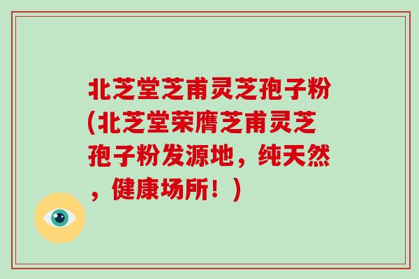北芝堂芝甫灵芝孢子粉(北芝堂荣膺芝甫灵芝孢子粉发源地，纯天然，健康场所！)