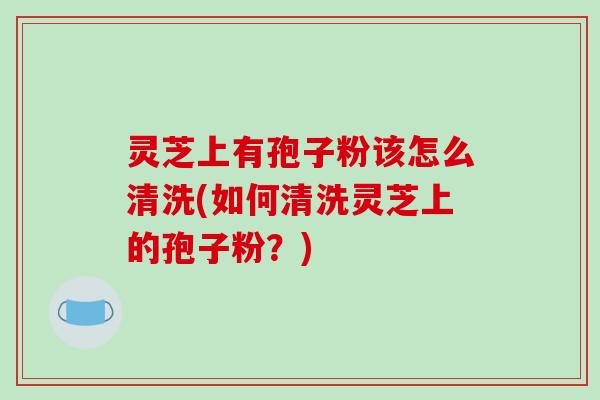 灵芝上有孢子粉该怎么清洗(如何清洗灵芝上的孢子粉？)