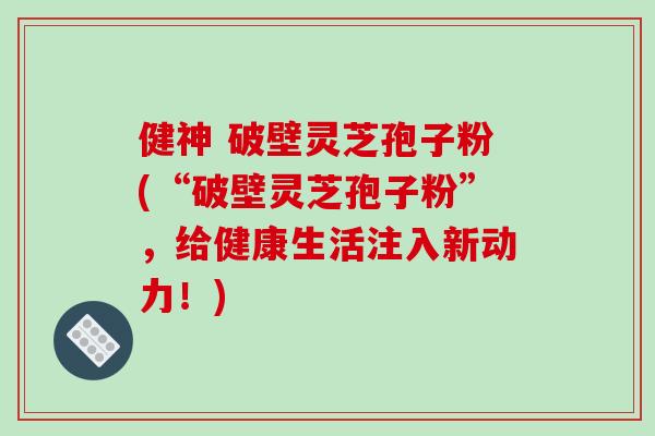 健神 破壁灵芝孢子粉(“破壁灵芝孢子粉”，给健康生活注入新动力！)