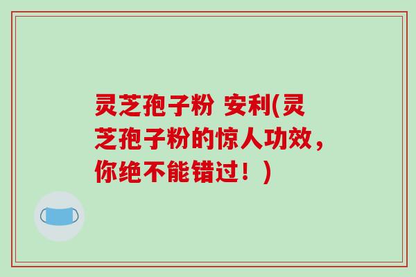 灵芝孢子粉 安利(灵芝孢子粉的惊人功效，你绝不能错过！)