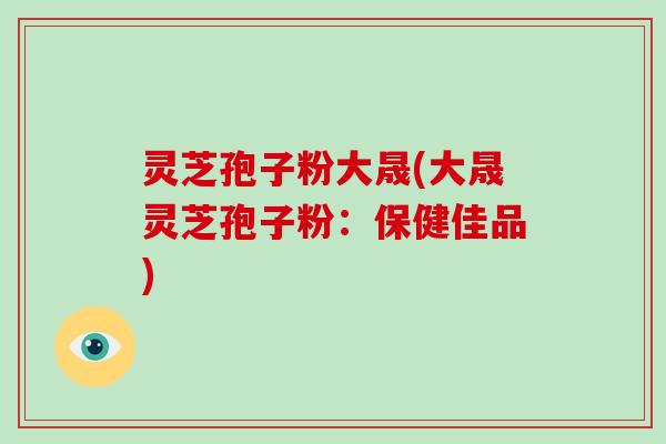 灵芝孢子粉大晟(大晟灵芝孢子粉：保健佳品)