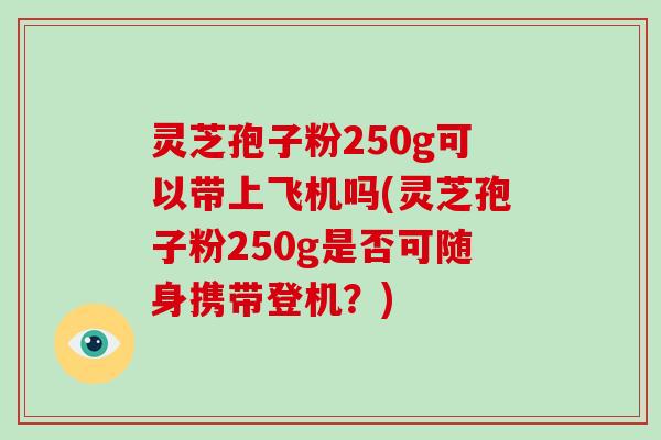 灵芝孢子粉250g可以带上飞机吗(灵芝孢子粉250g是否可随身携带登机？)