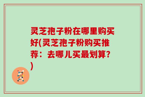 灵芝孢子粉在哪里购买好(灵芝孢子粉购买推荐：去哪儿买划算？)