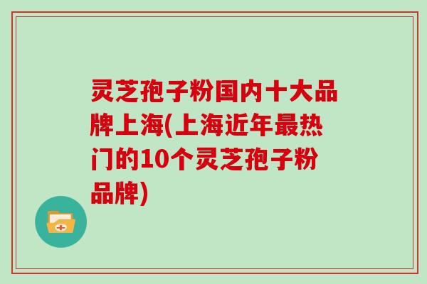 灵芝孢子粉国内十大品牌上海(上海近年热门的10个灵芝孢子粉品牌)