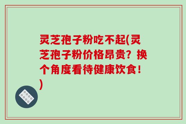 灵芝孢子粉吃不起(灵芝孢子粉价格昂贵？换个角度看待健康饮食！)