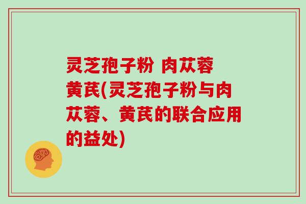 灵芝孢子粉 肉苁蓉 黄芪(灵芝孢子粉与肉苁蓉、黄芪的联合应用的益处)