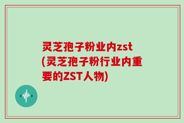 灵芝孢子粉业内zst(灵芝孢子粉行业内重要的ZST人物)