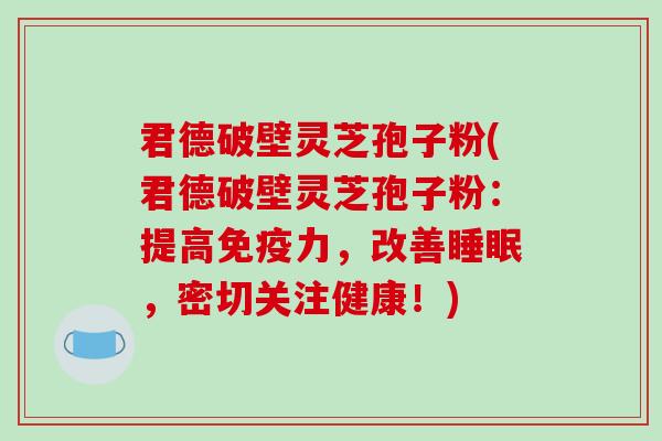 君德破壁灵芝孢子粉(君德破壁灵芝孢子粉：提高免疫力，改善，密切关注健康！)