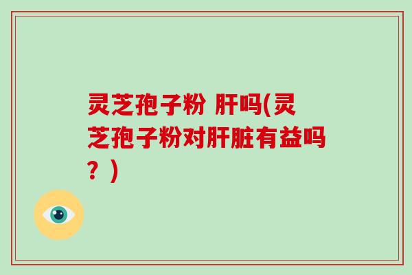 灵芝孢子粉 吗(灵芝孢子粉对有益吗？)