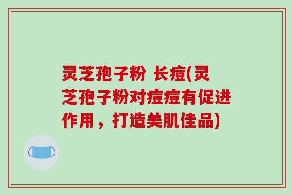 灵芝孢子粉 长痘(灵芝孢子粉对痘痘有促进作用，打造美肌佳品)