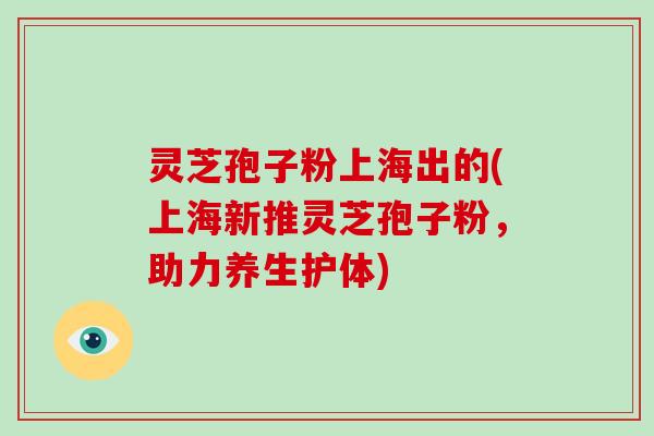 灵芝孢子粉上海出的(上海新推灵芝孢子粉，助力养生护体)