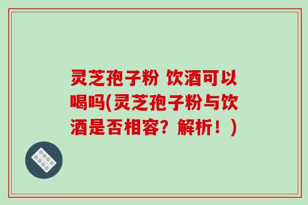 灵芝孢子粉 饮酒可以喝吗(灵芝孢子粉与饮酒是否相容？解析！)