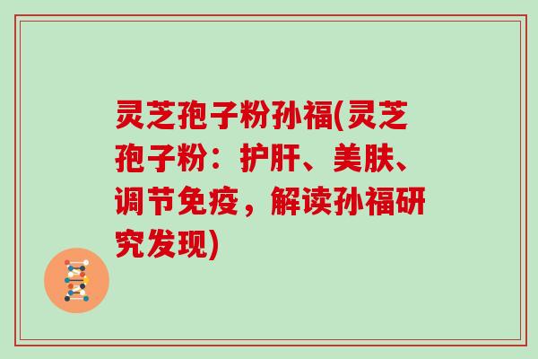 灵芝孢子粉孙福(灵芝孢子粉：、美肤、调节免疫，解读孙福研究发现)