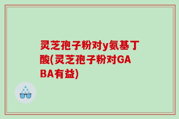 灵芝孢子粉对y氨基丁酸(灵芝孢子粉对GABA有益)